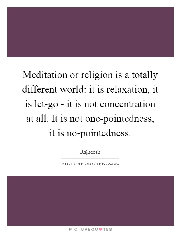 Meditation or religion is a totally different world: it is relaxation, it is let-go - it is not concentration at all. It is not one-pointedness, it is no-pointedness Picture Quote #1