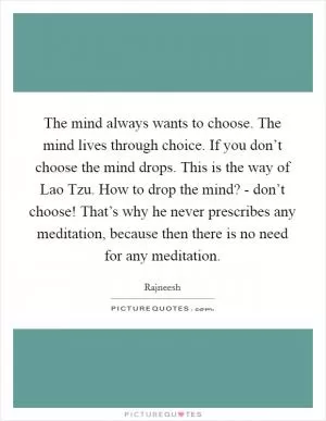 The mind always wants to choose. The mind lives through choice. If you don’t choose the mind drops. This is the way of Lao Tzu. How to drop the mind? - don’t choose! That’s why he never prescribes any meditation, because then there is no need for any meditation Picture Quote #1