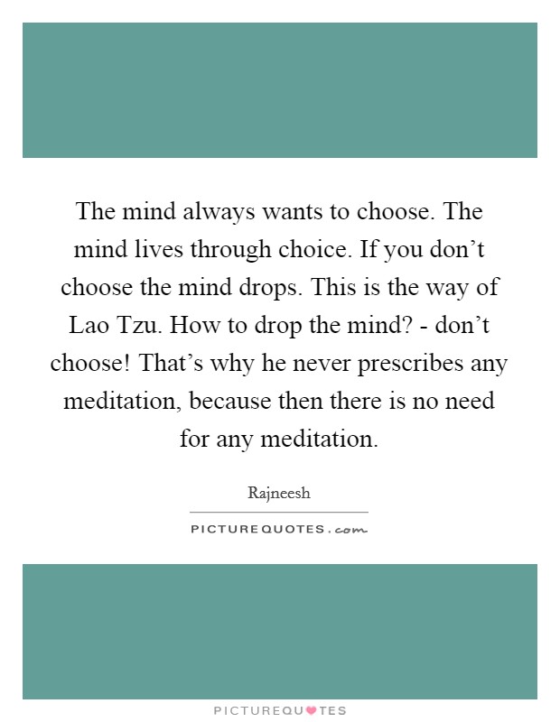 The mind always wants to choose. The mind lives through choice. If you don't choose the mind drops. This is the way of Lao Tzu. How to drop the mind? - don't choose! That's why he never prescribes any meditation, because then there is no need for any meditation Picture Quote #1