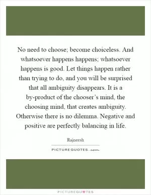 No need to choose; become choiceless. And whatsoever happens happens; whatsoever happens is good. Let things happen rather than trying to do, and you will be surprised that all ambiguity disappears. It is a by-product of the chooser’s mind, the choosing mind, that creates ambiguity. Otherwise there is no dilemma. Negative and positive are perfectly balancing in life Picture Quote #1