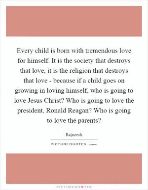 Every child is born with tremendous love for himself. It is the society that destroys that love, it is the religion that destroys that love - because if a child goes on growing in loving himself, who is going to love Jesus Christ? Who is going to love the president, Ronald Reagan? Who is going to love the parents? Picture Quote #1