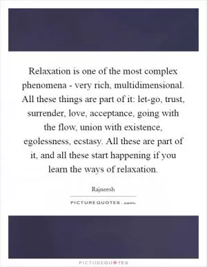 Relaxation is one of the most complex phenomena - very rich, multidimensional. All these things are part of it: let-go, trust, surrender, love, acceptance, going with the flow, union with existence, egolessness, ecstasy. All these are part of it, and all these start happening if you learn the ways of relaxation Picture Quote #1