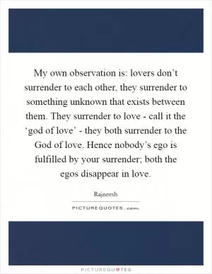 My own observation is: lovers don’t surrender to each other, they surrender to something unknown that exists between them. They surrender to love - call it the ‘god of love’ - they both surrender to the God of love. Hence nobody’s ego is fulfilled by your surrender; both the egos disappear in love Picture Quote #1