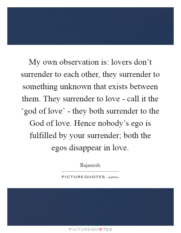 My own observation is: lovers don't surrender to each other, they surrender to something unknown that exists between them. They surrender to love - call it the ‘god of love' - they both surrender to the God of love. Hence nobody's ego is fulfilled by your surrender; both the egos disappear in love Picture Quote #1