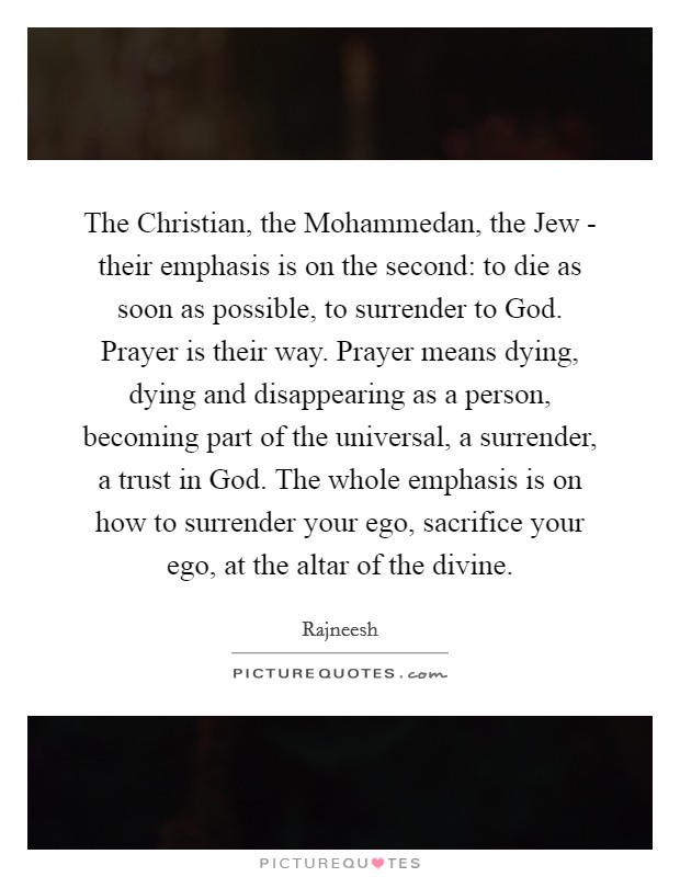 The Christian, the Mohammedan, the Jew - their emphasis is on the second: to die as soon as possible, to surrender to God. Prayer is their way. Prayer means dying, dying and disappearing as a person, becoming part of the universal, a surrender, a trust in God. The whole emphasis is on how to surrender your ego, sacrifice your ego, at the altar of the divine Picture Quote #1
