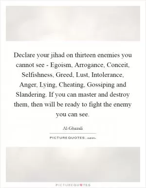 Declare your jihad on thirteen enemies you cannot see - Egoism, Arrogance, Conceit, Selfishness, Greed, Lust, Intolerance, Anger, Lying, Cheating, Gossiping and Slandering. If you can master and destroy them, then will be ready to fight the enemy you can see Picture Quote #1