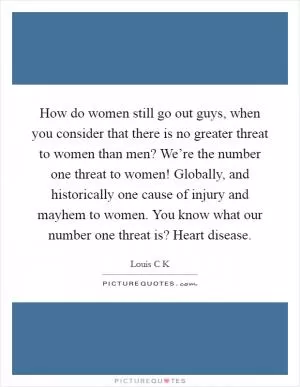 How do women still go out guys, when you consider that there is no greater threat to women than men? We’re the number one threat to women! Globally, and historically one cause of injury and mayhem to women. You know what our number one threat is? Heart disease Picture Quote #1