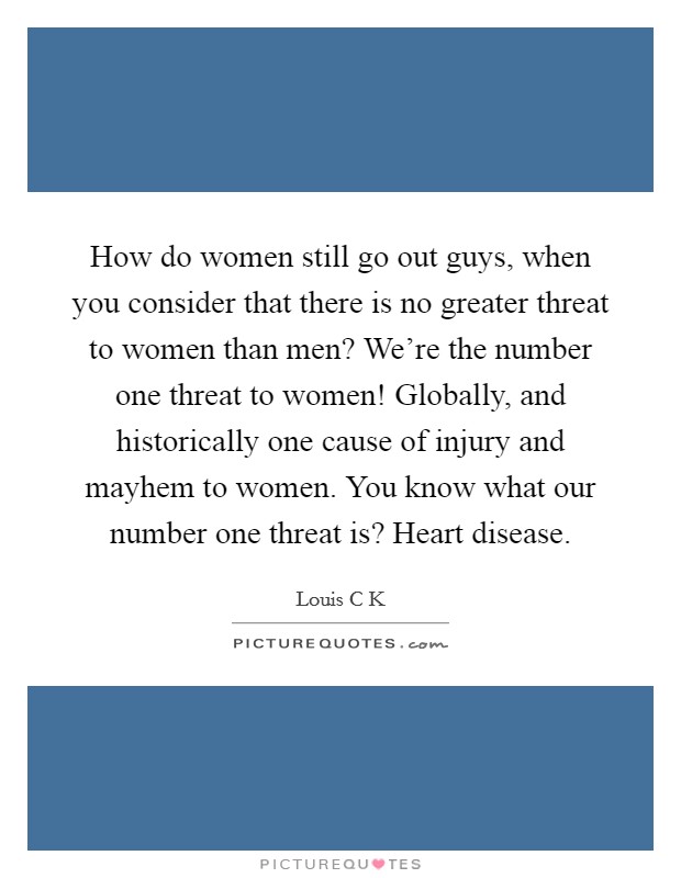 How do women still go out guys, when you consider that there is no greater threat to women than men? We're the number one threat to women! Globally, and historically one cause of injury and mayhem to women. You know what our number one threat is? Heart disease Picture Quote #1