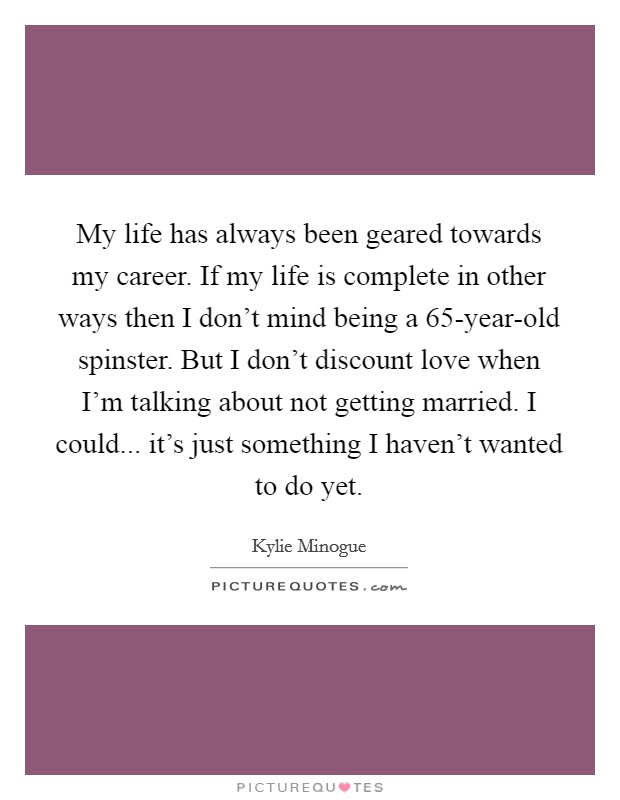 My life has always been geared towards my career. If my life is complete in other ways then I don't mind being a 65-year-old spinster. But I don't discount love when I'm talking about not getting married. I could... it's just something I haven't wanted to do yet Picture Quote #1