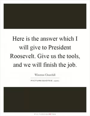 Here is the answer which I will give to President Roosevelt. Give us the tools, and we will finish the job Picture Quote #1