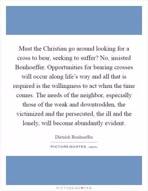 Must the Christian go around looking for a cross to bear, seeking to suffer? No, insisted Bonhoeffer. Opportunities for bearing crosses will occur along life’s way and all that is required is the willingness to act when the time comes. The needs of the neighbor, especially those of the weak and downtrodden, the victimized and the persecuted, the ill and the lonely, will become abundantly evident Picture Quote #1