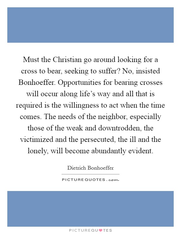 Must the Christian go around looking for a cross to bear, seeking to suffer? No, insisted Bonhoeffer. Opportunities for bearing crosses will occur along life's way and all that is required is the willingness to act when the time comes. The needs of the neighbor, especially those of the weak and downtrodden, the victimized and the persecuted, the ill and the lonely, will become abundantly evident Picture Quote #1