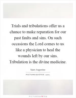 Trials and tribulations offer us a chance to make reparation for our past faults and sins. On such occasions the Lord comes to us like a physician to heal the wounds left by our sins. Tribulation is the divine medicine Picture Quote #1