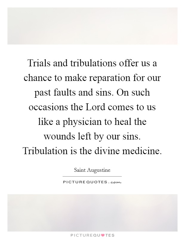Trials and tribulations offer us a chance to make reparation for our past faults and sins. On such occasions the Lord comes to us like a physician to heal the wounds left by our sins. Tribulation is the divine medicine Picture Quote #1