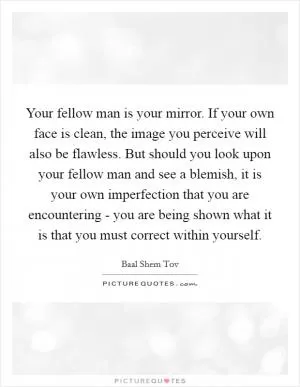 Your fellow man is your mirror. If your own face is clean, the image you perceive will also be flawless. But should you look upon your fellow man and see a blemish, it is your own imperfection that you are encountering - you are being shown what it is that you must correct within yourself Picture Quote #1