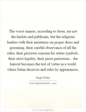 The worst sinners, according to Jesus, are not the harlots and publicans, but the religious leaders with their insistence on proper dress and grooming, their careful observance of all the rules, their precious concern for status symbols, their strict legality, their pious patriotism... the haircut becomes the test of virtue in a world where Satan deceives and rules by appearances Picture Quote #1