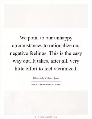 We point to our unhappy circumstances to rationalize our negative feelings. This is the easy way out. It takes, after all, very little effort to feel victimized Picture Quote #1