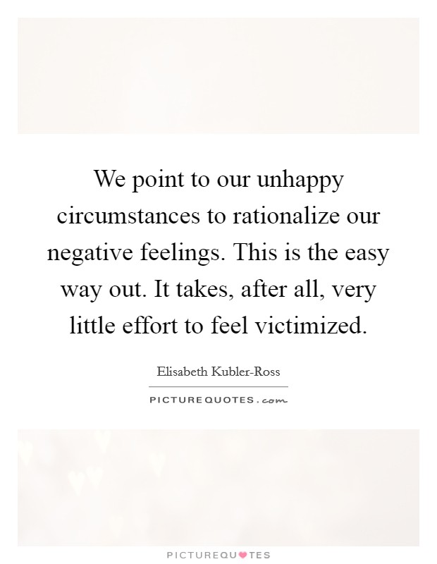 We point to our unhappy circumstances to rationalize our negative feelings. This is the easy way out. It takes, after all, very little effort to feel victimized Picture Quote #1