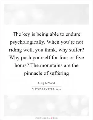 The key is being able to endure psychologically. When you’re not riding well, you think, why suffer? Why push yourself for four or five hours? The mountains are the pinnacle of suffering Picture Quote #1