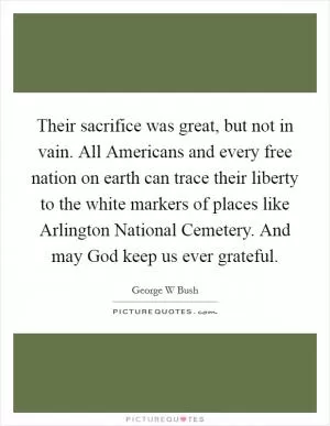 Their sacrifice was great, but not in vain. All Americans and every free nation on earth can trace their liberty to the white markers of places like Arlington National Cemetery. And may God keep us ever grateful Picture Quote #1