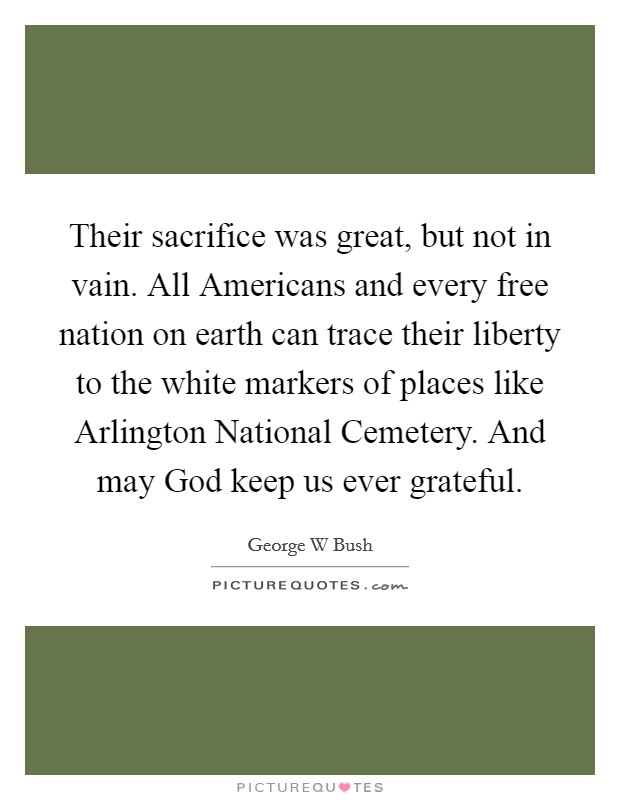 Their sacrifice was great, but not in vain. All Americans and every free nation on earth can trace their liberty to the white markers of places like Arlington National Cemetery. And may God keep us ever grateful Picture Quote #1