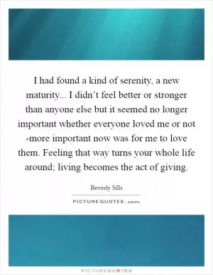 I had found a kind of serenity, a new maturity... I didn’t feel better or stronger than anyone else but it seemed no longer important whether everyone loved me or not -more important now was for me to love them. Feeling that way turns your whole life around; living becomes the act of giving Picture Quote #1