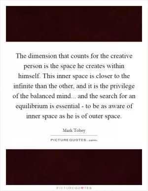 The dimension that counts for the creative person is the space he creates within himself. This inner space is closer to the infinite than the other, and it is the privilege of the balanced mind... and the search for an equilibrium is essential - to be as aware of inner space as he is of outer space Picture Quote #1
