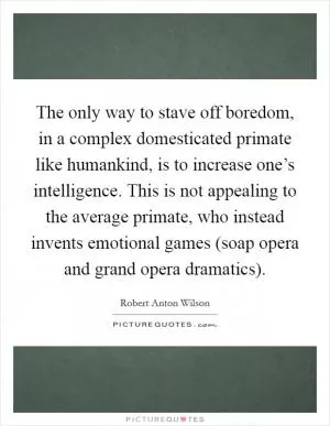 The only way to stave off boredom, in a complex domesticated primate like humankind, is to increase one’s intelligence. This is not appealing to the average primate, who instead invents emotional games (soap opera and grand opera dramatics) Picture Quote #1