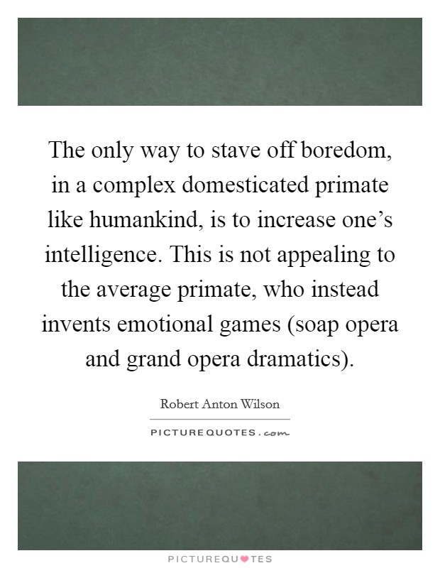 The only way to stave off boredom, in a complex domesticated primate like humankind, is to increase one's intelligence. This is not appealing to the average primate, who instead invents emotional games (soap opera and grand opera dramatics) Picture Quote #1