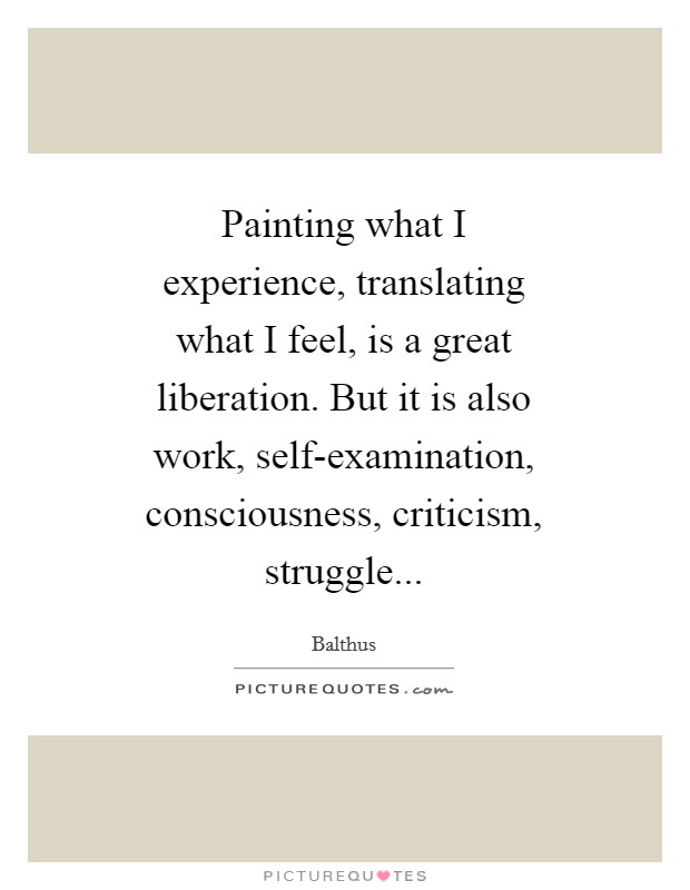 Painting what I experience, translating what I feel, is a great liberation. But it is also work, self-examination, consciousness, criticism, struggle Picture Quote #1