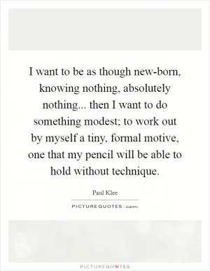 I want to be as though new-born, knowing nothing, absolutely nothing... then I want to do something modest; to work out by myself a tiny, formal motive, one that my pencil will be able to hold without technique Picture Quote #1