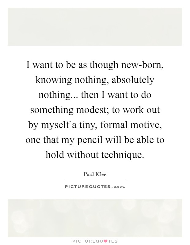 I want to be as though new-born, knowing nothing, absolutely nothing... then I want to do something modest; to work out by myself a tiny, formal motive, one that my pencil will be able to hold without technique Picture Quote #1