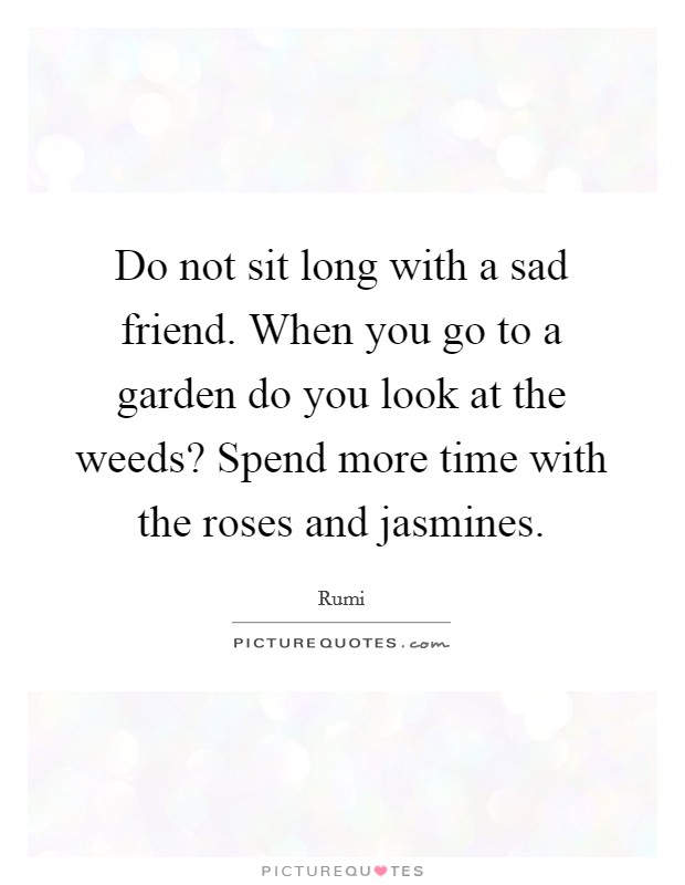 Do not sit long with a sad friend. When you go to a garden do you look at the weeds? Spend more time with the roses and jasmines Picture Quote #1