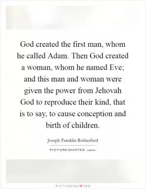 God created the first man, whom he called Adam. Then God created a woman, whom he named Eve; and this man and woman were given the power from Jehovah God to reproduce their kind, that is to say, to cause conception and birth of children Picture Quote #1