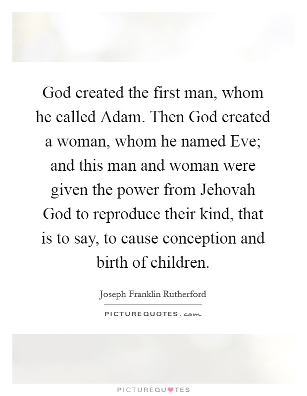 God created the first man, whom he called Adam. Then God created a woman, whom he named Eve; and this man and woman were given the power from Jehovah God to reproduce their kind, that is to say, to cause conception and birth of children Picture Quote #1