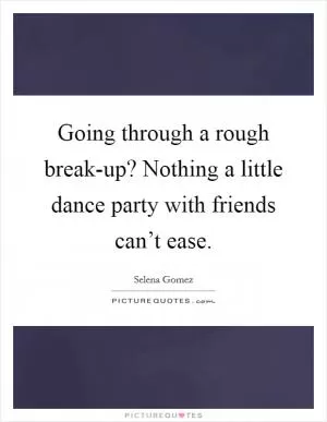 Going through a rough break-up? Nothing a little dance party with friends can’t ease Picture Quote #1