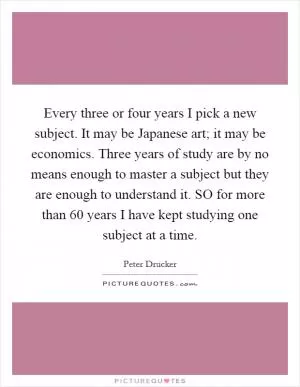 Every three or four years I pick a new subject. It may be Japanese art; it may be economics. Three years of study are by no means enough to master a subject but they are enough to understand it. SO for more than 60 years I have kept studying one subject at a time Picture Quote #1
