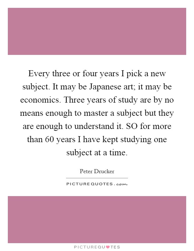 Every three or four years I pick a new subject. It may be Japanese art; it may be economics. Three years of study are by no means enough to master a subject but they are enough to understand it. SO for more than 60 years I have kept studying one subject at a time Picture Quote #1