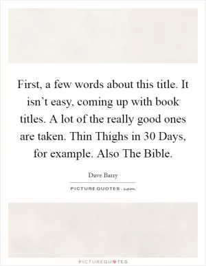 First, a few words about this title. It isn’t easy, coming up with book titles. A lot of the really good ones are taken. Thin Thighs in 30 Days, for example. Also The Bible Picture Quote #1