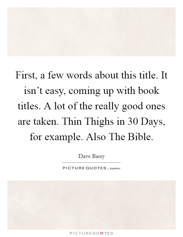 First, a few words about this title. It isn't easy, coming up with book titles. A lot of the really good ones are taken. Thin Thighs in 30 Days, for example. Also The Bible Picture Quote #1