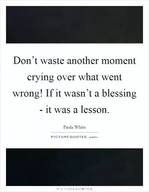 Don’t waste another moment crying over what went wrong! If it wasn’t a blessing - it was a lesson Picture Quote #1