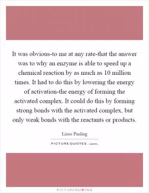 It was obvious-to me at any rate-that the answer was to why an enzyme is able to speed up a chemical reaction by as much as 10 million times. It had to do this by lowering the energy of activation-the energy of forming the activated complex. It could do this by forming strong bonds with the activated complex, but only weak bonds with the reactants or products Picture Quote #1