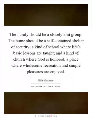The family should be a closely knit group. The home should be a self-contained shelter of security; a kind of school where life’s basic lessons are taught; and a kind of church where God is honored; a place where wholesome recreation and simple pleasures are enjoyed Picture Quote #1