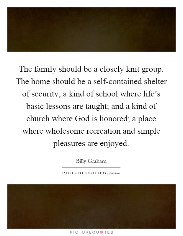 The family should be a closely knit group. The home should be a self-contained shelter of security; a kind of school where life's basic lessons are taught; and a kind of church where God is honored; a place where wholesome recreation and simple pleasures are enjoyed Picture Quote #1