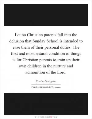 Let no Christian parents fall into the delusion that Sunday School is intended to ease them of their personal duties. The first and most natural condition of things is for Christian parents to train up their own children in the nurture and admonition of the Lord Picture Quote #1