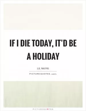 If I die today, it’d be a holiday Picture Quote #1