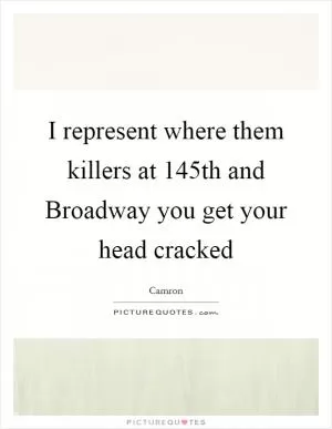 I represent where them killers at 145th and Broadway you get your head cracked Picture Quote #1