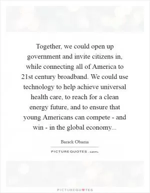 Together, we could open up government and invite citizens in, while connecting all of America to 21st century broadband. We could use technology to help achieve universal health care, to reach for a clean energy future, and to ensure that young Americans can compete - and win - in the global economy Picture Quote #1