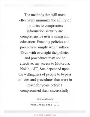 The methods that will most effectively minimize the ability of intruders to compromise information security are comprehensive user training and education. Enacting policies and procedures simply won’t suffice. Even with oversight the policies and procedures may not be effective: my access to Motorola, Nokia, ATT, Sun depended upon the willingness of people to bypass policies and procedures that were in place for years before I compromised them successfully Picture Quote #1