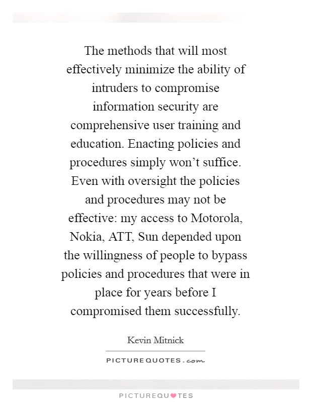 The methods that will most effectively minimize the ability of intruders to compromise information security are comprehensive user training and education. Enacting policies and procedures simply won't suffice. Even with oversight the policies and procedures may not be effective: my access to Motorola, Nokia, ATT, Sun depended upon the willingness of people to bypass policies and procedures that were in place for years before I compromised them successfully Picture Quote #1